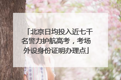 北京日均投入近七千名警力护航高考，考场外设身份证明办理点