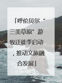 呼伦贝尔“三美草原”游牧迁徙季启动，推动文旅融合发展