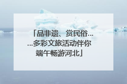品非遗、赏民俗……多彩文旅活动伴你端午畅游河北