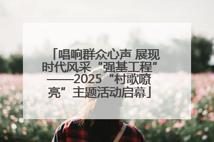 唱响群众心声 展现时代风采“强基工程”——2025“村歌嘹亮”主题活动启幕