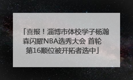 喜报！淄博市体校学子杨瀚森闪耀NBA选秀大会 首轮第16顺位被开拓者选中