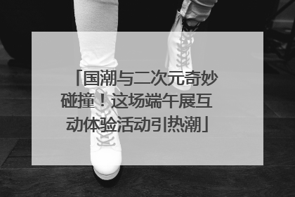 国潮与二次元奇妙碰撞！这场端午展互动体验活动引热潮