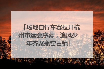 场地自行车赛拉开杭州市运会序幕，追风少年齐聚瓶窑古镇