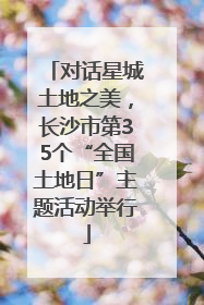 对话星城土地之美，长沙市第35个“全国土地日”主题活动举行