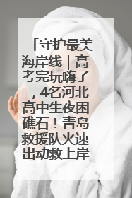 守护最美海岸线｜高考完玩嗨了，4名河北高中生夜困礁石！青岛救援队火速出动救上岸