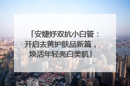 安婕妤双抗小白管：开启去黄护肤品新篇，焕活年轻亮白美肌