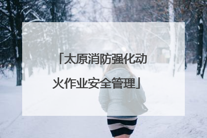 太原消防强化动火作业安全管理