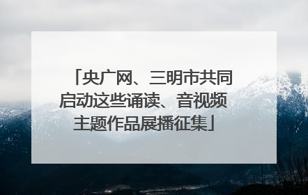 央广网、三明市共同启动这些诵读、音视频主题作品展播征集