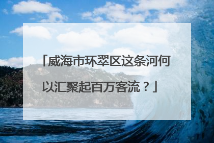 威海市环翠区这条河何以汇聚起百万客流？