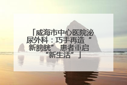威海市中心医院泌尿外科：巧手再造“新膀胱” 患者重启“新生活”