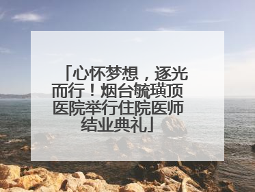 心怀梦想，逐光而行！烟台毓璜顶医院举行住院医师结业典礼