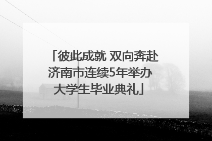彼此成就 双向奔赴 济南市连续5年举办大学生毕业典礼