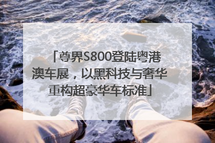 尊界S800登陆粤港澳车展，以黑科技与奢华重构超豪华车标准