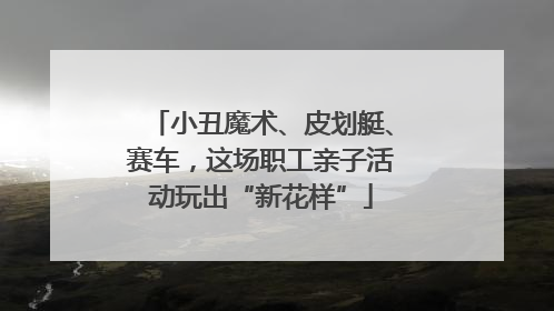 小丑魔术、皮划艇、赛车，这场职工亲子活动玩出“新花样”