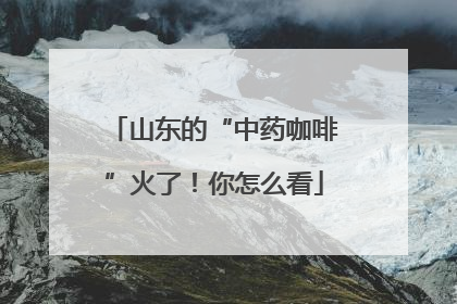 山东的“中药咖啡”火了！你怎么看