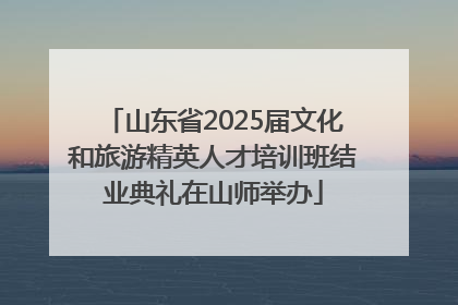山东省2025届文化和旅游精英人才培训班结业典礼在山师举办