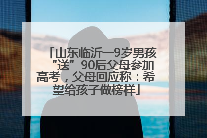 山东临沂一9岁男孩“送”90后父母参加高考，父母回应称：希望给孩子做榜样