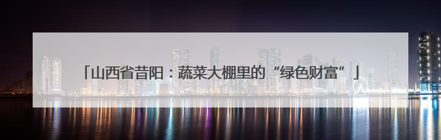 山西省昔阳：蔬菜大棚里的“绿色财富”