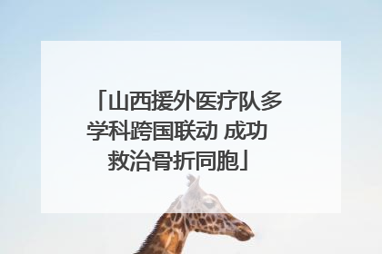 山西援外医疗队多学科跨国联动 成功救治骨折同胞