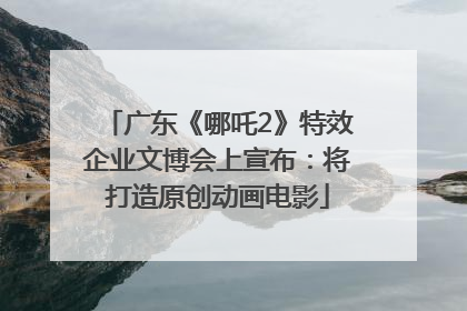 广东《哪吒2》特效企业文博会上宣布：将打造原创动画电影
