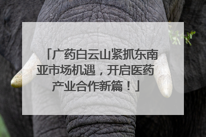 广药白云山紧抓东南亚市场机遇，开启医药产业合作新篇！