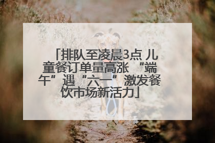 排队至凌晨3点 儿童餐订单量高涨 “端午”遇“六一”激发餐饮市场新活力