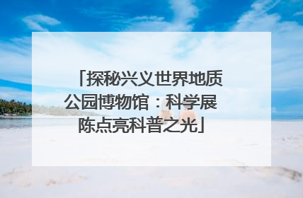 探秘兴义世界地质公园博物馆：科学展陈点亮科普之光
