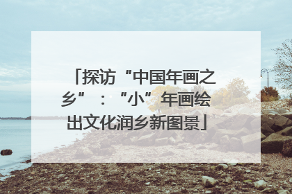 探访“中国年画之乡”：“小”年画绘出文化润乡新图景