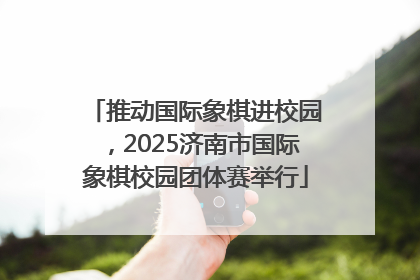 推动国际象棋进校园，2025济南市国际象棋校园团体赛举行
