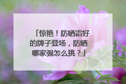 惊艳！防晒霜好的牌子登场，防晒哪家强怎么挑？