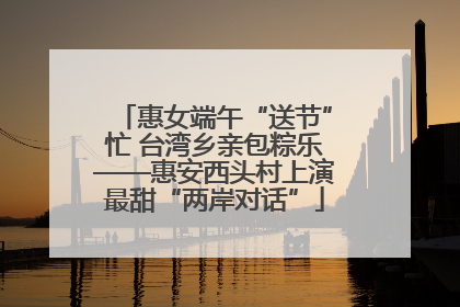 惠女端午“送节”忙 台湾乡亲包粽乐——惠安西头村上演最甜“两岸对话”