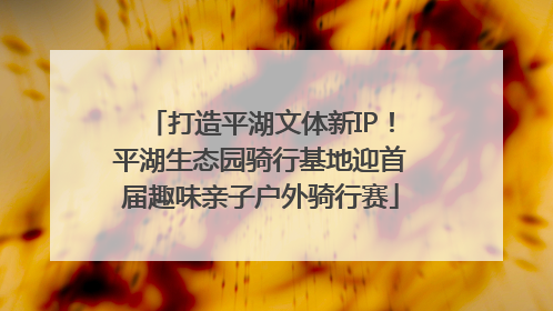 打造平湖文体新IP！平湖生态园骑行基地迎首届趣味亲子户外骑行赛