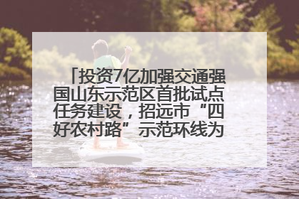 投资7亿加强交通强国山东示范区首批试点任务建设，招远市“四好农村路”示范环线为乡村振兴“开路”