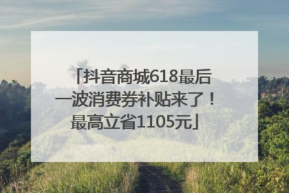 抖音商城618最后一波消费券补贴来了！最高立省1105元