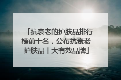抗衰老的护肤品排行榜前十名，公布抗衰老护肤品十大有效品牌