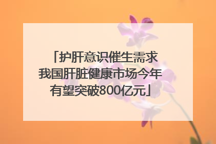护肝意识催生需求 我国肝脏健康市场今年有望突破800亿元