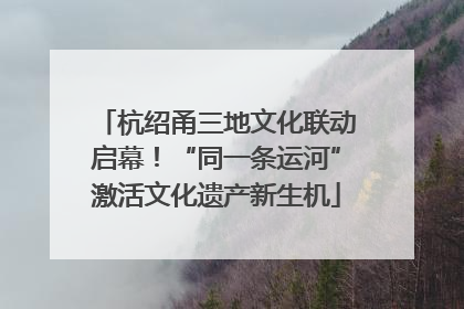 杭绍甬三地文化联动启幕！“同一条运河”激活文化遗产新生机