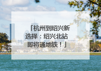 杭州到绍兴新选择：绍兴北站即将通地铁！