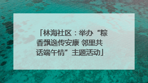 林海社区：举办“粽香飘逸传安康 邻里共话端午情”主题活动
