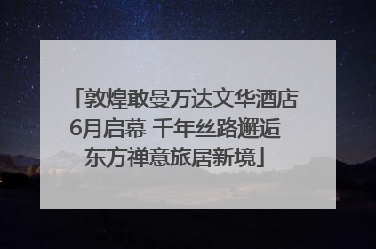 敦煌敢曼万达文华酒店6月启幕 千年丝路邂逅东方禅意旅居新境