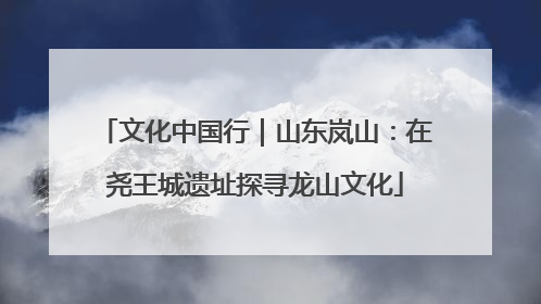 文化中国行｜山东岚山：在尧王城遗址探寻龙山文化