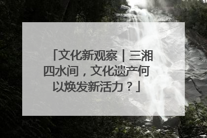 文化新观察｜三湘四水间，文化遗产何以焕发新活力？