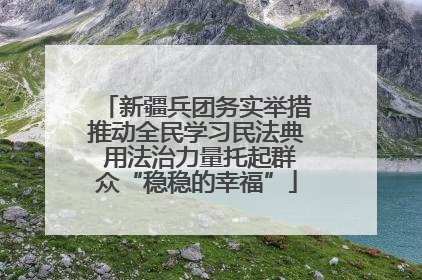 新疆兵团务实举措推动全民学习民法典 用法治力量托起群众“稳稳的幸福”