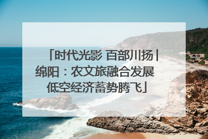 时代光影 百部川扬│绵阳：农文旅融合发展 低空经济蓄势腾飞