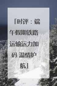 时评：端午假期铁路运输运力加码 温情护航
