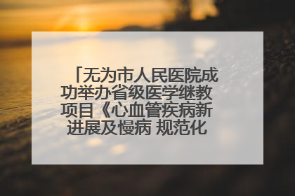 无为市人民医院成功举办省级医学继教项目《心血管疾病新进展及慢病 规范化诊疗》培训班