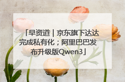 早资道｜京东旗下达达完成私有化；阿里巴巴发布升级版Qwen3