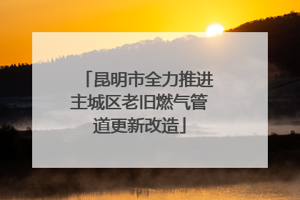 昆明市全力推进主城区老旧燃气管道更新改造