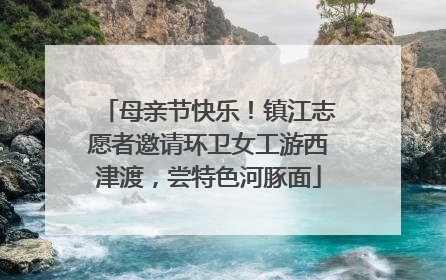 母亲节快乐！镇江志愿者邀请环卫女工游西津渡，尝特色河豚面