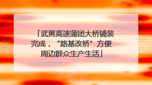武黄高速蒲团大桥铺装完成，“路基改桥”方便周边群众生产生活
